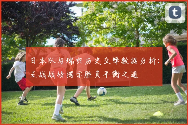 日本队与瑞典历史交锋数据分析：五战战绩揭示胜负平衡之道