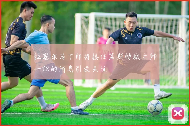 拉塞尔马丁即将接任莱斯特城主帅一职的消息引发关注