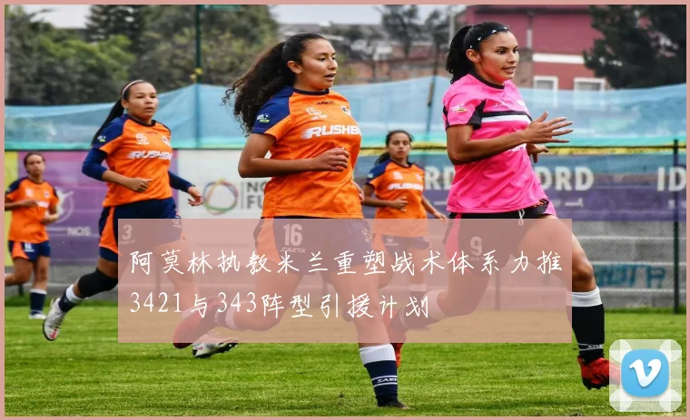 阿莫林执教米兰重塑战术体系力推3421与343阵型引援计划