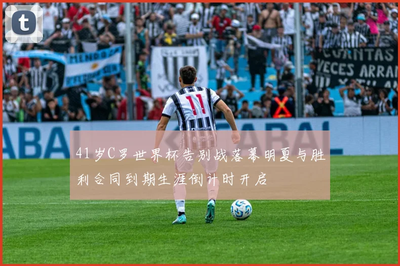 41岁C罗世界杯告别战落幕明夏与胜利合同到期生涯倒计时开启