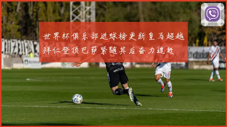 世界杯俱乐部进球榜更新皇马超越拜仁登顶巴萨紧随其后奋力追赶