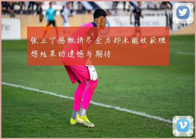 张玉宁感慨拼尽全力却未能收获理想结果的遗憾与期待