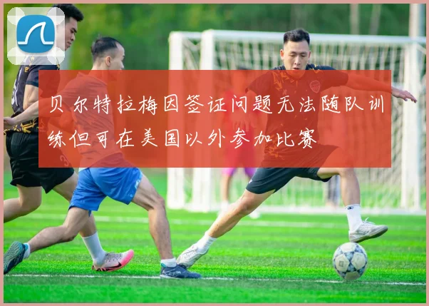贝尔特拉梅因签证问题无法随队训练但可在美国以外参加比赛