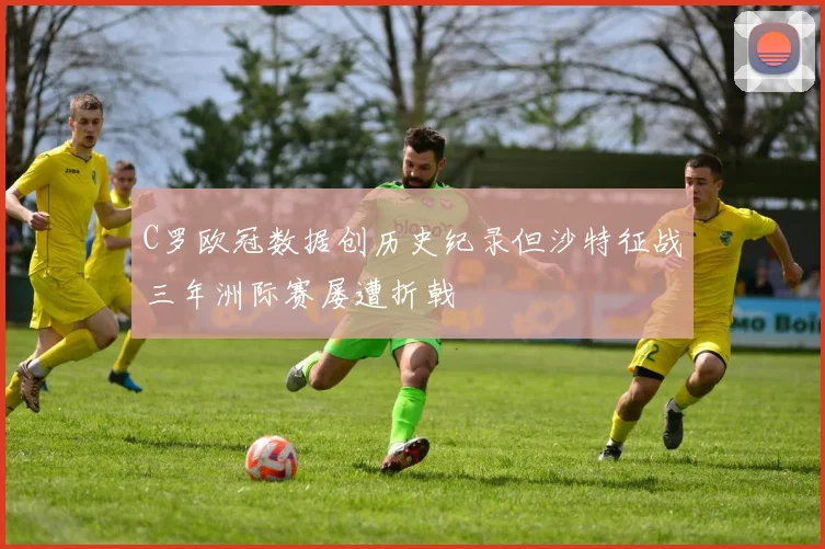 C罗欧冠数据创历史纪录但沙特征战三年洲际赛屡遭折戟