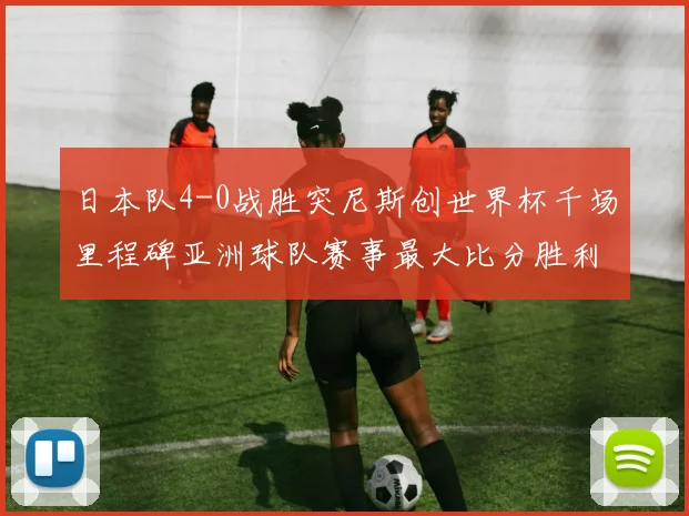 日本队4-0战胜突尼斯创世界杯千场里程碑亚洲球队赛事最大比分胜利
