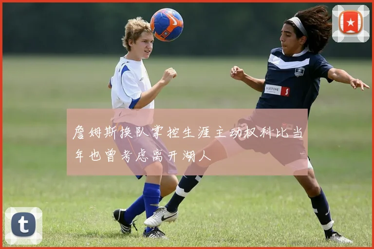 詹姆斯换队掌控生涯主动权科比当年也曾考虑离开湖人
