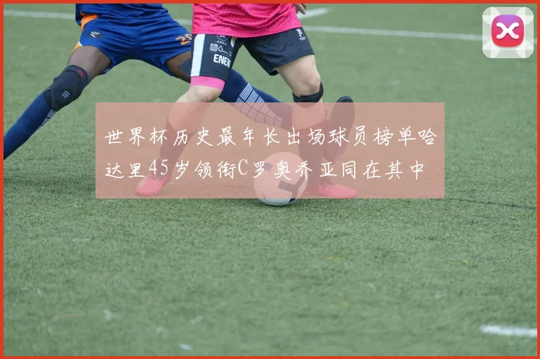 世界杯历史最年长出场球员榜单哈达里45岁领衔C罗奥乔亚同在其中