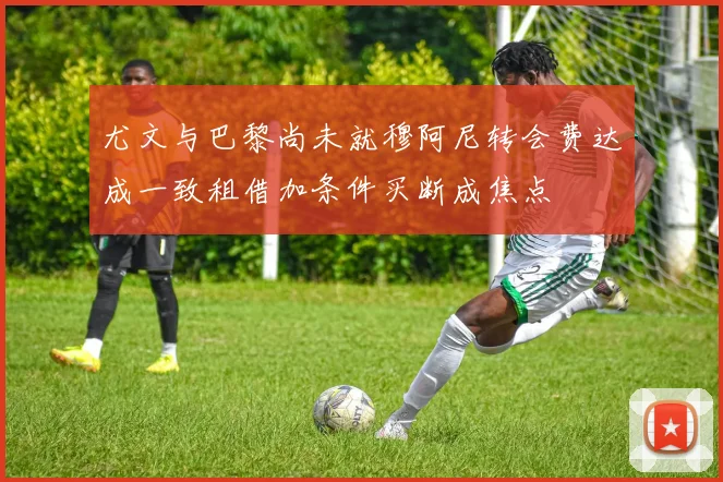 尤文与巴黎尚未就穆阿尼转会费达成一致租借加条件买断成焦点