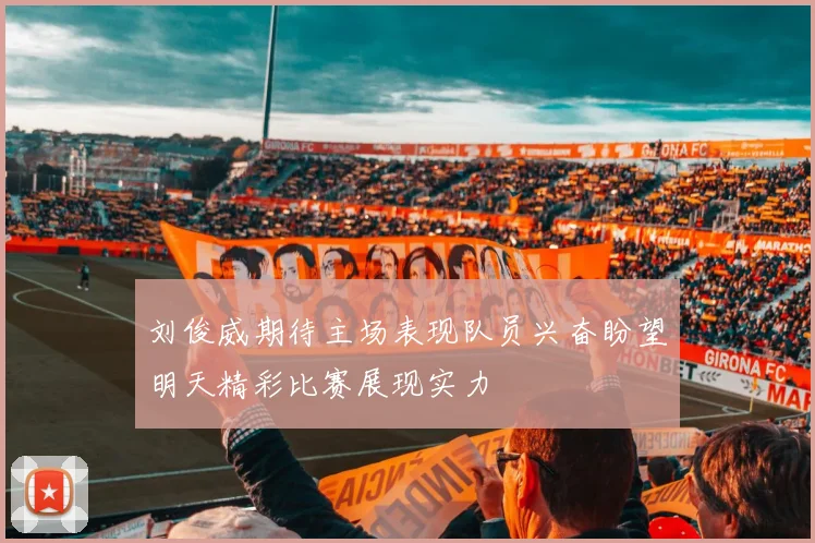 刘俊威期待主场表现队员兴奋盼望明天精彩比赛展现实力