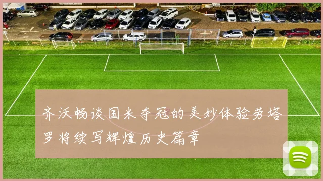 齐沃畅谈国米夺冠的美妙体验劳塔罗将续写辉煌历史篇章