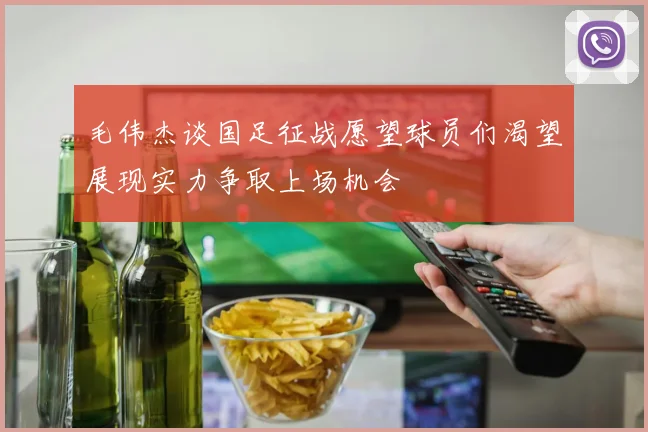 毛伟杰谈国足征战愿望球员们渴望展现实力争取上场机会