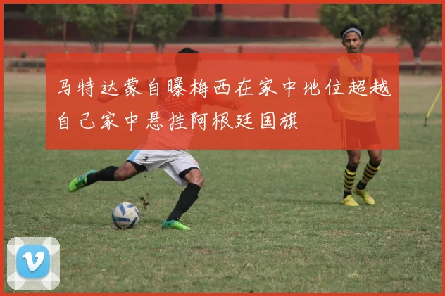 马特达蒙自曝梅西在家中地位超越自己家中悬挂阿根廷国旗