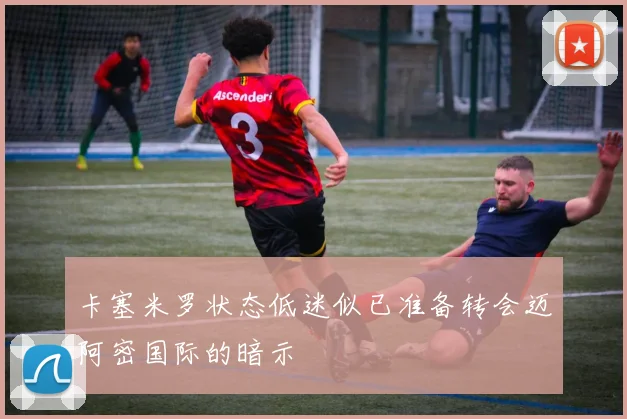 卡塞米罗状态低迷似已准备转会迈阿密国际的暗示