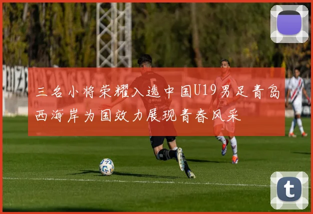 三名小将荣耀入选中国U19男足青岛西海岸为国效力展现青春风采